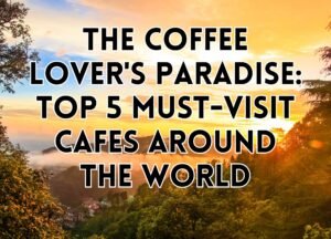 The Coffee Lover&#8217;s Paradise: Top 5 Must-Visit Cafes Around the World